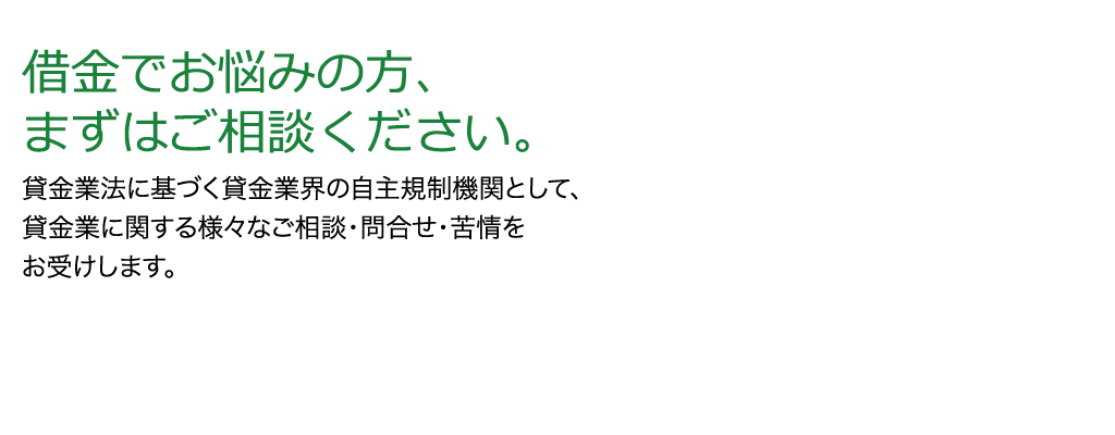 借金でお悩みの方まずはご相談ください。貸金業法に基づく貸金業界の自主規制機関として、貸金業に関する様々なご相談・問合せ・苦情をお受けします。